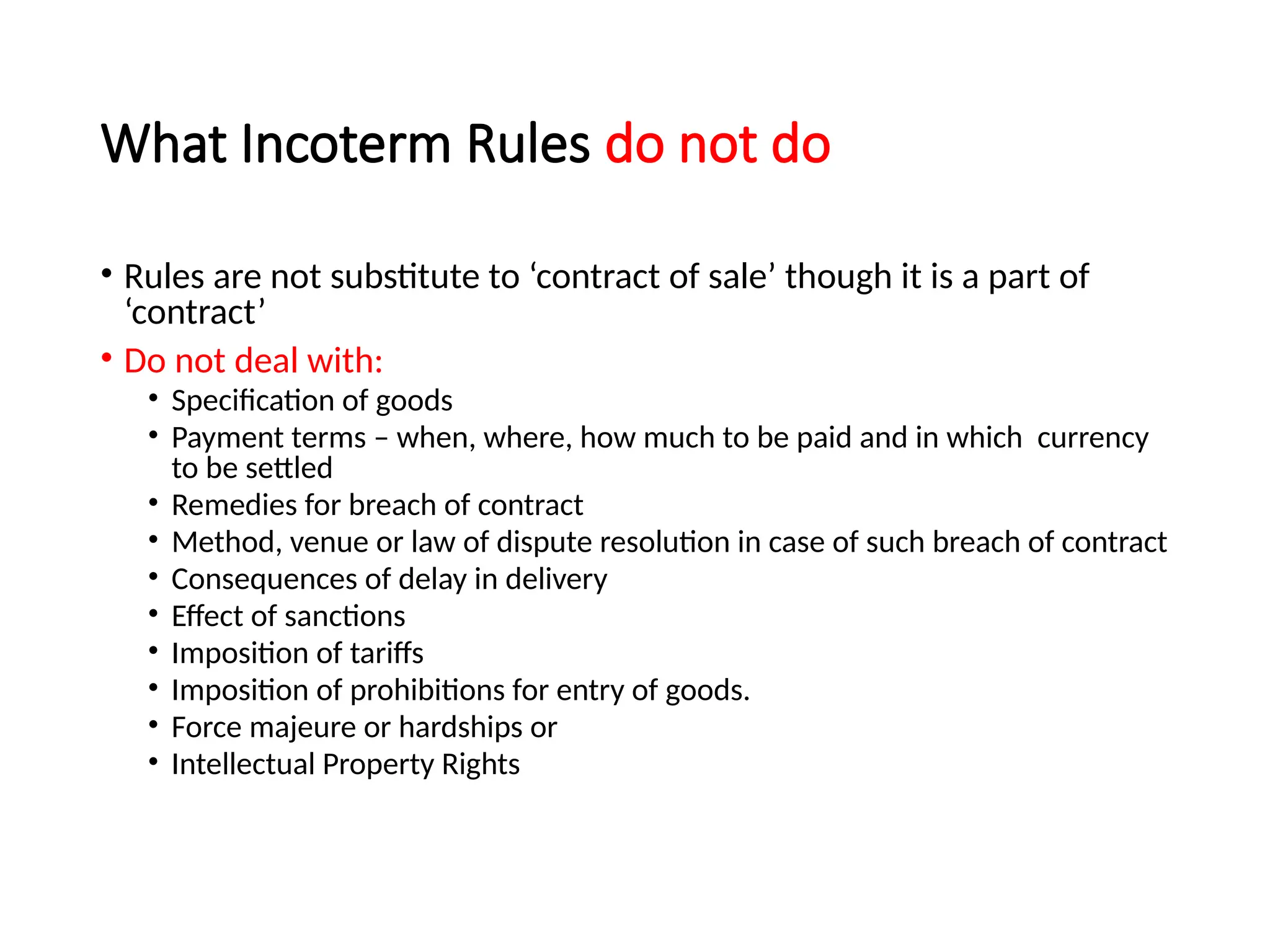 What Incoterm Rules do not do
• Rules are not substitute to ‘contract of sale’ though it is a part of
‘contract’
• Do not deal with:
• Specification of goods
• Payment terms – when, where, how much to be paid and in which currency
to be settled
• Remedies for breach of contract
• Method, venue or law of dispute resolution in case of such breach of contract
• Consequences of delay in delivery
• Effect of sanctions
• Imposition of tariffs
• Imposition of prohibitions for entry of goods.
• Force majeure or hardships or
• Intellectual Property Rights
 