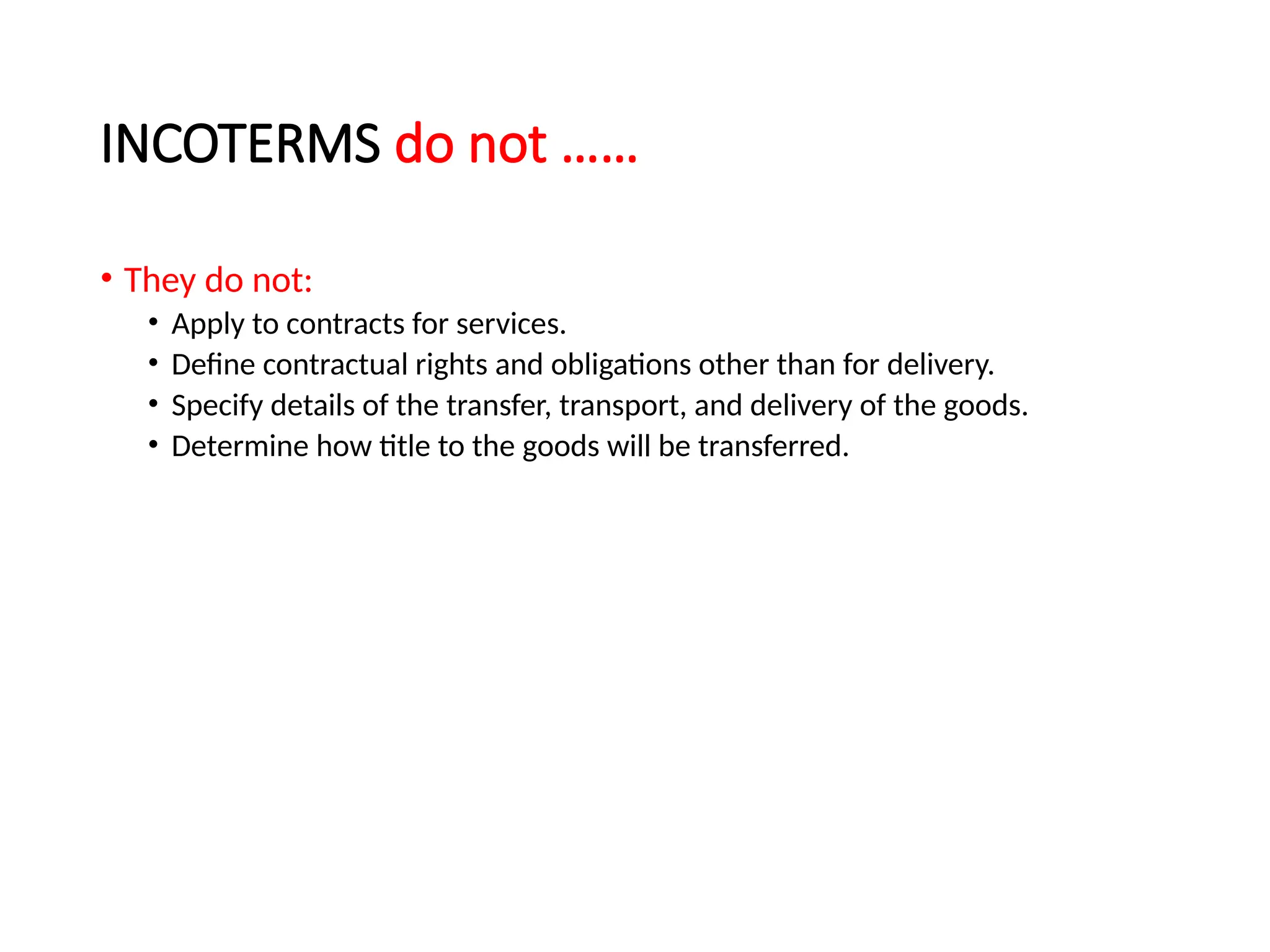 INCOTERMS do not ……
• They do not:
• Apply to contracts for services.
• Define contractual rights and obligations other than for delivery.
• Specify details of the transfer, transport, and delivery of the goods.
• Determine how title to the goods will be transferred.
 
