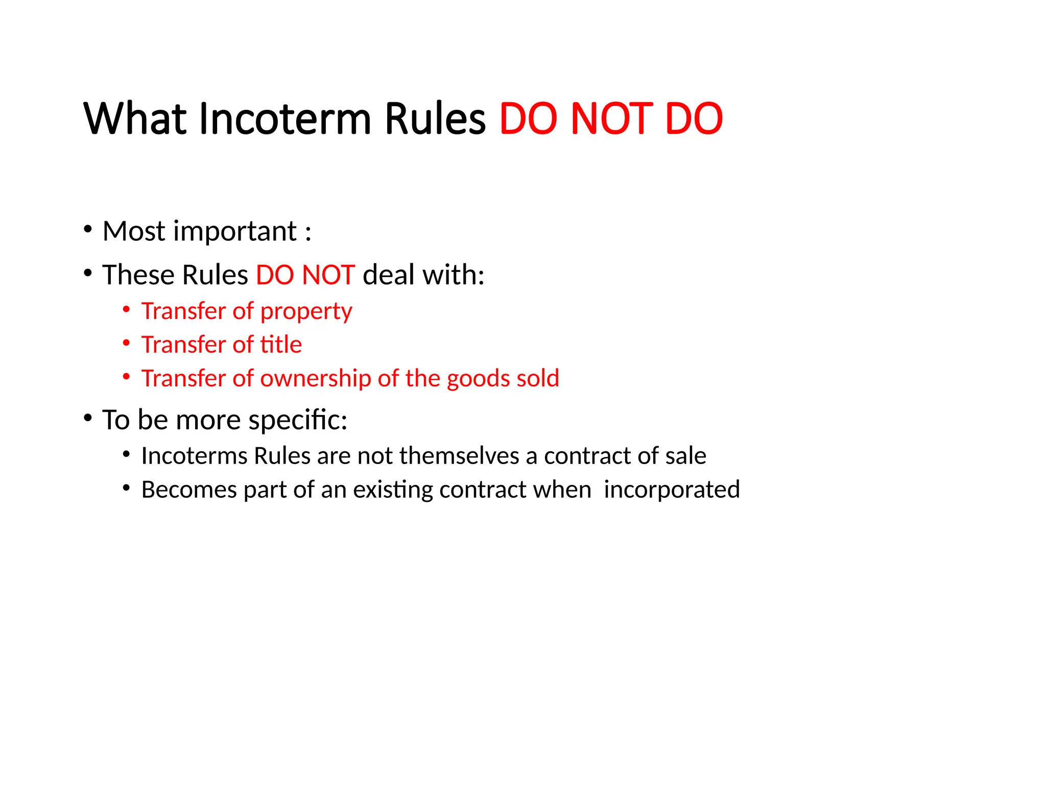 What Incoterm Rules DO NOT DO
• Most important :
• These Rules DO NOT deal with:
• Transfer of property
• Transfer of title
• Transfer of ownership of the goods sold
• To be more specific:
• Incoterms Rules are not themselves a contract of sale
• Becomes part of an existing contract when incorporated
 