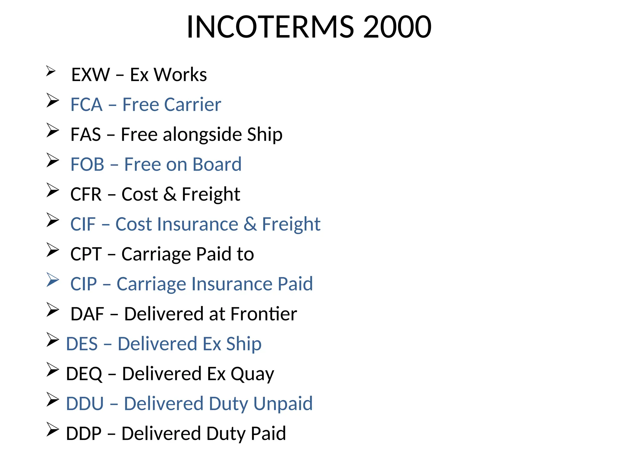  EXW – Ex Works
 FCA – Free Carrier
 FAS – Free alongside Ship
 FOB – Free on Board
 CFR – Cost & Freight
 CIF – Cost Insurance & Freight
 CPT – Carriage Paid to
 CIP – Carriage Insurance Paid
 DAF – Delivered at Frontier
 DES – Delivered Ex Ship
 DEQ – Delivered Ex Quay
 DDU – Delivered Duty Unpaid
 DDP – Delivered Duty Paid
INCOTERMS 2000
 
