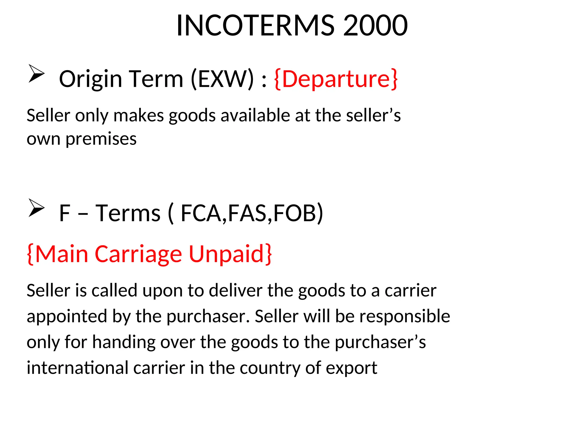 INCOTERMS 2000
 Origin Term (EXW) : {Departure}
Seller only makes goods available at the seller’s
own premises
 F – Terms ( FCA,FAS,FOB)
{Main Carriage Unpaid}
Seller is called upon to deliver the goods to a carrier
appointed by the purchaser. Seller will be responsible
only for handing over the goods to the purchaser’s
international carrier in the country of export
 
