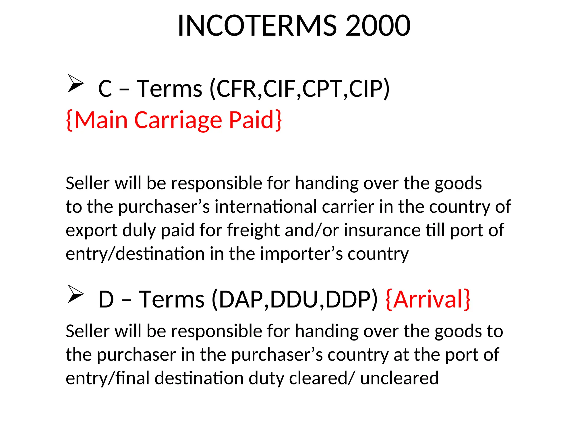 INCOTERMS 2000
 C – Terms (CFR,CIF,CPT,CIP)
{Main Carriage Paid}
Seller will be responsible for handing over the goods
to the purchaser’s international carrier in the country of
export duly paid for freight and/or insurance till port of
entry/destination in the importer’s country
 D – Terms (DAP,DDU,DDP) {Arrival}
Seller will be responsible for handing over the goods to
the purchaser in the purchaser’s country at the port of
entry/final destination duty cleared/ uncleared
 