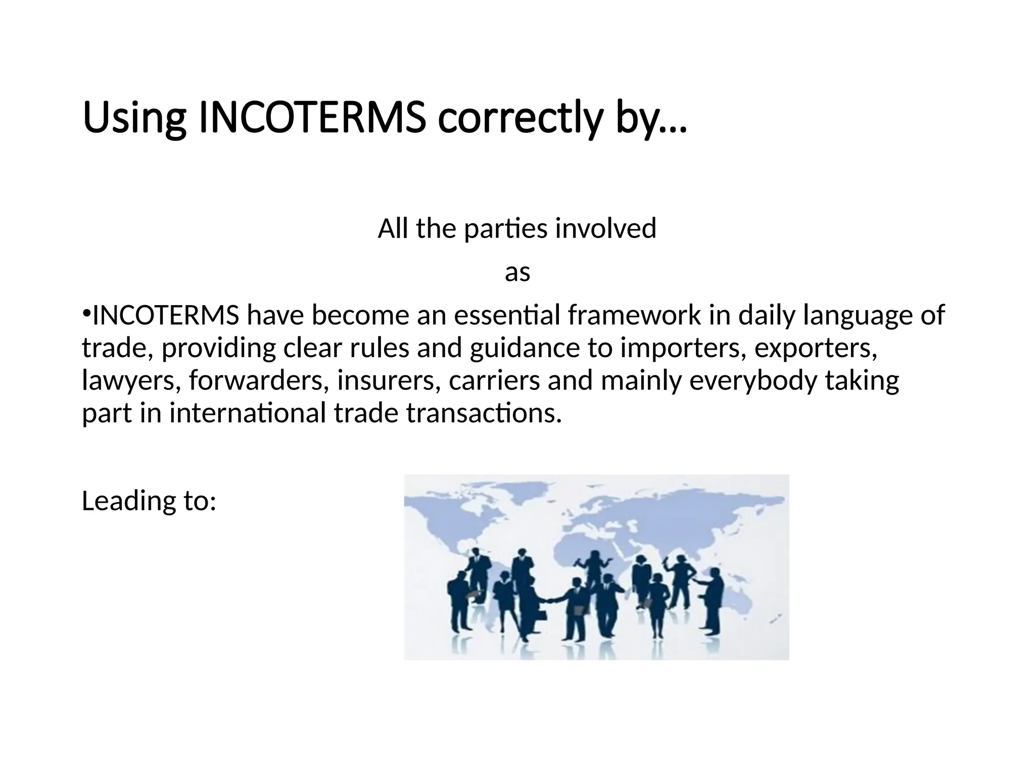 Using INCOTERMS correctly by…
All the parties involved
as
•INCOTERMS have become an essential framework in daily language of
trade, providing clear rules and guidance to importers, exporters,
lawyers, forwarders, insurers, carriers and mainly everybody taking
part in international trade transactions.
Leading to:
 