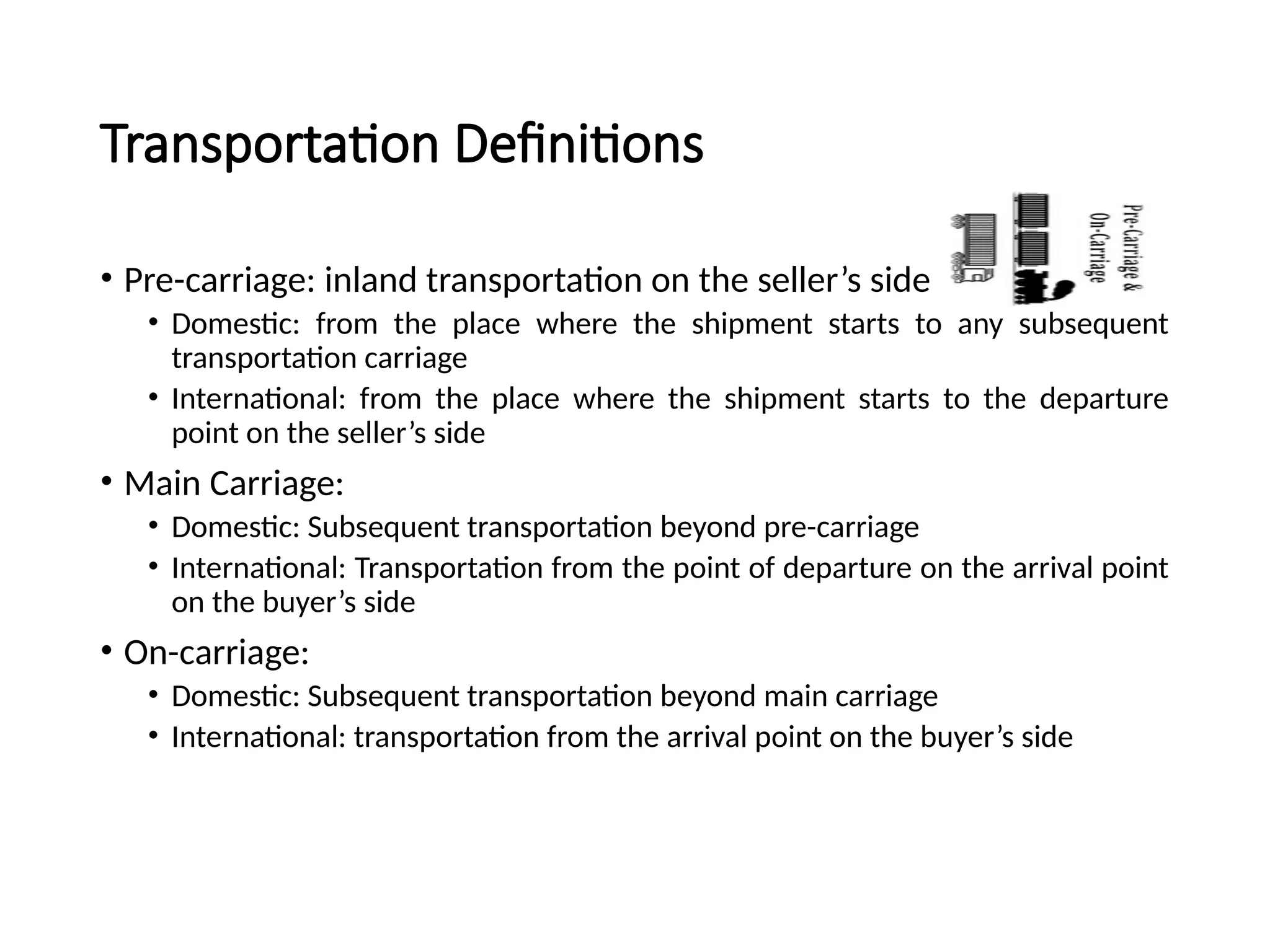 Transportation Definitions
• Pre-carriage: inland transportation on the seller’s side
• Domestic: from the place where the shipment starts to any subsequent
transportation carriage
• International: from the place where the shipment starts to the departure
point on the seller’s side
• Main Carriage:
• Domestic: Subsequent transportation beyond pre-carriage
• International: Transportation from the point of departure on the arrival point
on the buyer’s side
• On-carriage:
• Domestic: Subsequent transportation beyond main carriage
• International: transportation from the arrival point on the buyer’s side
 