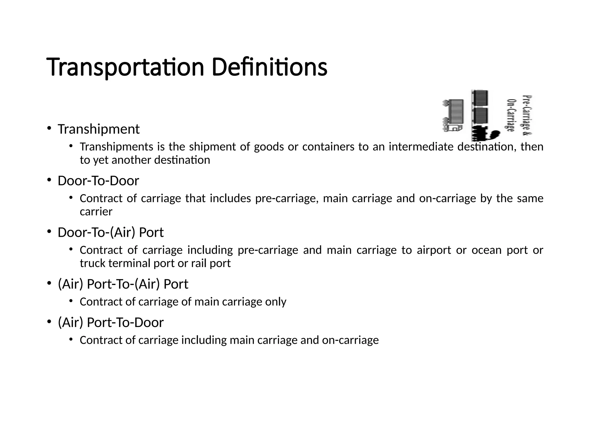 Transportation Definitions
• Transhipment
• Transhipments is the shipment of goods or containers to an intermediate destination, then
to yet another destination
• Door-To-Door
• Contract of carriage that includes pre-carriage, main carriage and on-carriage by the same
carrier
• Door-To-(Air) Port
• Contract of carriage including pre-carriage and main carriage to airport or ocean port or
truck terminal port or rail port
• (Air) Port-To-(Air) Port
• Contract of carriage of main carriage only
• (Air) Port-To-Door
• Contract of carriage including main carriage and on-carriage
 