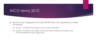 INCO terms 2010
 The two main categories of Incoterms® 2010 are now organized by modes
of transport.
 Group 1. Incoterms that apply to any mode of transport
 Group 2. Incoterms that apply to sea and inland waterway transport only
(uncontainerized or bulk cargo only)
 