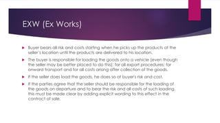 EXW (Ex Works)




Buyer bears all risk and costs starting when he picks up the products at the
seller’s location until the products are delivered to his location.
The buyer is responsible for loading the goods onto a vehicle (even though
the seller may be better placed to do this); for all export procedures; for
onward transport and for all costs arising after collection of the goods.
If the seller does load the goods, he does so at buyer's risk and cost.
If the parties agree that the seller should be responsible for the loading of
the goods on departure and to bear the risk and all costs of such loading,
this must be made clear by adding explicit wording to this effect in the
contract of sale.
 