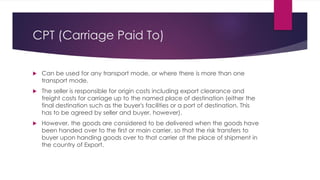CPT (Carriage Paid To)



Can be used for any transport mode, or where there is more than one
transport mode.
The seller is responsible for origin costs including export clearance and
freight costs for carriage up to the named place of destination (either the
final destination such as the buyer's facilities or a port of destination. This
has to be agreed by seller and buyer, however).
However, the goods are considered to be delivered when the goods have
been handed over to the first or main carrier, so that the risk transfers to
buyer upon handing goods over to that carrier at the place of shipment in
the country of Export.
 