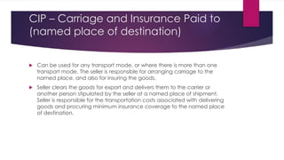 CIP – Carriage and Insurance Paid to
(named place of destination)


Can be used for any transport mode, or where there is more than one
transport mode. The seller is responsible for arranging carriage to the
named place, and also for insuring the goods.
Seller clears the goods for export and delivers them to the carrier or
another person stipulated by the seller at a named place of shipment.
Seller is responsible for the transportation costs associated with delivering
goods and procuring minimum insurance coverage to the named place
of destination.
 