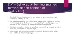 DAT – Delivered At Terminal (named
terminal at port or place of
destination)




‘Terminal ’ (named place)can be any place – a quay, container yard,
warehouse or transport hub.
The seller covers all the costs of transport (export fees, carriage, unloading
from main carrier at destination port and destination port charges) and
assumes all risk until arrival at the destination port or terminal.
The place for delivery should be specified as precisely as possible, as many
ports and transport hubs are very large.
A useful rule, well suited to container operations where the seller bears
responsibility for the main carriage.
 