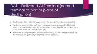 DAT – Delivered At Terminal (named
terminal at port or place of
destination)



Risk transfers from seller to buyer when the goods have been unloaded.
The buyer is responsible for import clearance and any applicable local
taxes or import duties and all charges after unloading (for example, Import
duty, taxes, customs and on-carriage)
However, it is important to note that any delay or demurrage charges at
the terminal will generally be for the seller's account.
 