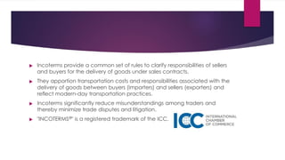 



Incoterms provide a common set of rules to clarify responsibilities of sellers
and buyers for the delivery of goods under sales contracts.
They apportion transportation costs and responsibilities associated with the
delivery of goods between buyers (importers) and sellers (exporters) and
reflect modern-day transportation practices.
Incoterms significantly reduce misunderstandings among traders and
thereby minimize trade disputes and litigation.
"INCOTERMS " is a registered trademark of the ICC.
®
 