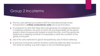 Group 2 Incoterms




The four rules defined by Incoterms 2010 for international trade where
transportation is entirely conducted by water are as per the below.
It is important to note that these terms are generally not suitable for shipments
in shipping containers; the point at which risk and responsibility for the goods
passes is when the goods are loaded on board the ship, and if the goods are
sealed into a shipping container it is impossible to verify the condition of the
goods at this point.
Use of this rule is restricted to goods transported by sea or inland waterway.
In practice it should be used for situations where the seller has direct access to
the vessel for loading, e.g. bulk cargos or non-containerised goods.
 