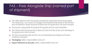 FAS – Free Alongside Ship (named port
of shipment)






The seller delivers when the goods (cleared for export)are placed alongside
the vessel (e.g., on a quay or a barge) nominated by the buyer at the named
port of shipment. Buyer assumes all risks/costs for goods from this point forward.
The buyer is responsible for loading the goods and all costs thereafter.
This means that the buyer has to bear all costs and risks of loss of or damage to
the goods from that moment.
This term should be used only for non-containerised sea freight and inland
waterway transport.
Packaging: Seller’s responsibility and cost
Export Clearance & Security: Seller’s responsibility and cost
 