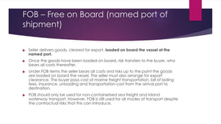 FOB – Free on Board (named port of
shipment)




Seller delivers goods, cleared for export, loaded on board the vessel at the
named port.
Once the goods have been loaded on board, risk transfers to the buyer, who
bears all costs thereafter.
Under FOB terms the seller bears all costs and risks up to the point the goods
are loaded on board the vessel. The seller must also arrange for export
clearance. The buyer pays cost of marine freight transportation, bill of lading
fees, insurance, unloading and transportation cost from the arrival port to
destination.
FOB should only be used for non-containerised sea freight and inland
waterway transport. However, FOB is still used for all modes of transport despite
the contractual risks that this can introduce.
 