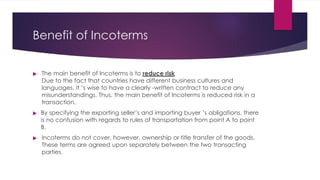 Benefit of Incoterms



The main benefit of Incoterms is to reduce risk
Due to the fact that countries have different business cultures and
languages, it ’s wise to have a clearly -written contract to reduce any
misunderstandings. Thus, the main benefit of Incoterms is reduced risk in a
transaction.
By specifying the exporting seller’s and importing buyer ’s obligations, there
is no confusion with regards to rules of transportation from point A to point
B.
Incoterms do not cover, however, ownership or title transfer of the goods.
These terms are agreed upon separately between the two transacting
parties.
 