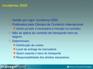 Incoterms 2000
 Versão em vigor: Incoterms 2000
 Publicados pela Câmara de Comércio Internacional
 direito privado (=necessária a menção no contrato)
 Não se aplica ao contrato de transporte nem ao
seguro
 Determinam:
 Distribução de custos
 Local de entrega da mercadoria
 Quem suporta o risco do transporte
 Responsabilidade dos direitos aduaneiros
 
