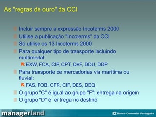 As "regras de ouro" da CCI
 Incluir sempre a expressão Incoterms 2000
 Utilise a publicação "Incoterms" da CCI
 Só utilise os 13 Incoterms 2000
 Para qualquer tipo de transporte incluindo
multimodal:
 EXW, FCA, CIP, CPT, DAF, DDU, DDP
 Para transporte de mercadorias via marítima ou
fluvial:
 FAS, FOB, CFR, CIF, DES, DEQ
 O grupo "C" é igual ao grupo "F": entrega na origem
 O grupo "D" é entrega no destino
 