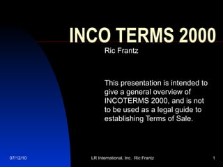 INCO TERMS 2000 Ric Frantz This presentation is intended to give a general overview of INCOTERMS 2000, and is not to be used as a legal guide to establishing Terms of Sale. 
