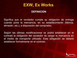 EXW, Ex Works
DEFINICION
Significa que el vendedor cumple su obligación de entrega
cuando pone la mercancía, en su establecimiento (fábrica,
almacén, etc.), a disposición del comprador.
Según las últimas modificaciones se podrá establecer en el
contrato la obligación del vendedor de cargar la mercancía en
el medio de transporte utilizado. Esta obligación se deberá
establecer formalmente en el contrato.
 