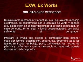 EXW, Ex Works
OBLIGACIONES VENDEDOR
Suministrar la mercancía y la factura, o su equivalente mensaje
electrónico, de conformidad con el contrato de venta y ponerla
a su disposición en el lugar designado a la fecha estipulada, en
caso contrario, en el lugar y fecha acostumbrados, con aviso
suficiente al comprador.
Prestará la ayuda que precise el comprador para obtener
cualquier licencia, autorización, seguro, etc. Soportará todos los
gastos (marcado, embalaje, peso,....),incluidos los riesgos de
pérdida y daño, hasta que la mercancía no haya sido puesta
disposición del comprador.
 