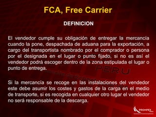 FCA, Free Carrier
DEFINICION
El vendedor cumple su obligación de entregar la mercancía
cuando la pone, despachada de aduana para la exportación, a
cargo del transportista nombrado por el comprador o persona
por el designada en el lugar o punto fijado, si no es así el
vendedor podrá escoger dentro de la zona estipulada el lugar o
punto de entrega.
Si la mercancía se recoge en las instalaciones del vendedor
este debe asumir los costes y gastos de la carga en el medio
de transporte, si es recogida en cualquier otro lugar el vendedor
no será responsable de la descarga.
 