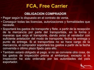FCA, Free Carrier
OBLIGACION COMPRADOR
• Pagar según lo dispuesto en el contrato de venta.
• Conseguir todas las licencias, autorizaciones y formalidades que
necesite.
• Soportará los gastos de transporte y flete, a partir de la recepción
de la mercancía por parte del transportista, en la forma y
maneras que exija el transporte, dando aviso al vendedor con
suficiente antelación del modo de transporte, fecha de entrega y
punto de entrega. Si el transportista no se hace cargo de la
mercancía, el comprador soportará los gastos a partir de la fecha
convenida o último plazo fijado para ello.
• También estará obligado al pago, si no se conviene otra cosa, de
los gastos de inspección previa al embarque, excepto si la
inspección ha sido ordenada por las autoridades del país
exportador.
 