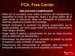 FCA, Free Carrier
OBLIGACION COMPRADOR
• Debe dar al vendedor aviso sobre el nombre del transportista y
especificar el modo de transporte, fecha y el punto dentro de la
zona donde la mercancía debe ser entregada al transportista.
Además aceptará la prueba de la entrega.
• Deberá rembolsar al vendedor los gastos ocasionados por la
ayuda prestada, así como pagar todos los derechos, impuestos y
otras cargas oficiales.
• Pagar todos lo gastos y gravámenes en que se haya incurrido
para la obtención de documentos.
• Reembolsar los efectuados por el vendedor al prestar su ayuda
al respecto y para contratar el transporte.
• Proporcionar las instrucciones al vendedor para contratar el
transporte, si previamente se lo ha requerido el vendedor.
 