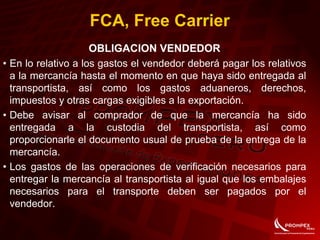 FCA, Free Carrier
OBLIGACION VENDEDOR
• En lo relativo a los gastos el vendedor deberá pagar los relativos
a la mercancía hasta el momento en que haya sido entregada al
transportista, así como los gastos aduaneros, derechos,
impuestos y otras cargas exigibles a la exportación.
• Debe avisar al comprador de que la mercancía ha sido
entregada a la custodia del transportista, así como
proporcionarle el documento usual de prueba de la entrega de la
mercancía.
• Los gastos de las operaciones de verificación necesarios para
entregar la mercancía al transportista al igual que los embalajes
necesarios para el transporte deben ser pagados por el
vendedor.
 