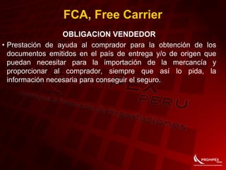 FCA, Free Carrier
OBLIGACION VENDEDOR
• Prestación de ayuda al comprador para la obtención de los
documentos emitidos en el país de entrega y/o de origen que
puedan necesitar para la importación de la mercancía y
proporcionar al comprador, siempre que así lo pida, la
información necesaria para conseguir el seguro.
 