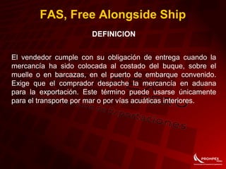 FAS, Free Alongside Ship
DEFINICION
El vendedor cumple con su obligación de entrega cuando la
mercancía ha sido colocada al costado del buque, sobre el
muelle o en barcazas, en el puerto de embarque convenido.
Exige que el comprador despache la mercancía en aduana
para la exportación. Este término puede usarse únicamente
para el transporte por mar o por vías acuáticas interiores.
 