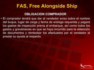 FAS, Free Alongside Ship
OBLIGACION COMPRADOR
• El comprador tendrá que dar al vendedor aviso sobre el nombre
del buque, lugar de carga y fecha de entrega requerida y pagará
los gastos de inspección previa al embarque, así como todos los
gastos y gravámenes en que se haya incurrido para la obtención
de documentos y rembolsar los efectuados por el vendedor al
prestar su ayuda al respecto.
 