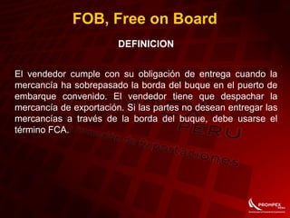 FOB, Free on Board
DEFINICION
El vendedor cumple con su obligación de entrega cuando la
mercancía ha sobrepasado la borda del buque en el puerto de
embarque convenido. El vendedor tiene que despachar la
mercancía de exportación. Si las partes no desean entregar las
mercancías a través de la borda del buque, debe usarse el
término FCA.
 