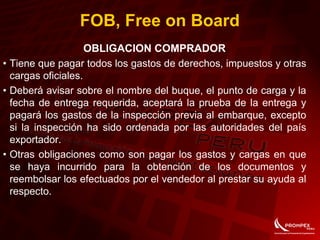 FOB, Free on Board
OBLIGACION COMPRADOR
• Tiene que pagar todos los gastos de derechos, impuestos y otras
cargas oficiales.
• Deberá avisar sobre el nombre del buque, el punto de carga y la
fecha de entrega requerida, aceptará la prueba de la entrega y
pagará los gastos de la inspección previa al embarque, excepto
si la inspección ha sido ordenada por las autoridades del país
exportador.
• Otras obligaciones como son pagar los gastos y cargas en que
se haya incurrido para la obtención de los documentos y
reembolsar los efectuados por el vendedor al prestar su ayuda al
respecto.
 