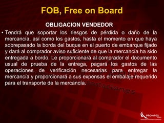 FOB, Free on Board
OBLIGACION VENDEDOR
• Tendrá que soportar los riesgos de pérdida o daño de la
mercancía, así como los gastos, hasta el momento en que haya
sobrepasado la borda del buque en el puerto de embarque fijado
y dará al comprador aviso suficiente de que la mercancía ha sido
entregada a bordo. Le proporcionará al comprador el documento
usual de prueba de la entrega, pagará los gastos de las
operaciones de verificación necesarias para entregar la
mercancía y proporcionará a sus expensas el embalaje requerido
para el transporte de la mercancía.
 