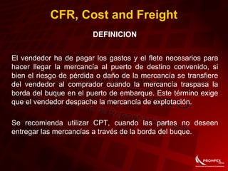 CFR, Cost and Freight
DEFINICION
El vendedor ha de pagar los gastos y el flete necesarios para
hacer llegar la mercancía al puerto de destino convenido, si
bien el riesgo de pérdida o daño de la mercancía se transfiere
del vendedor al comprador cuando la mercancía traspasa la
borda del buque en el puerto de embarque. Este término exige
que el vendedor despache la mercancía de explotación.
Se recomienda utilizar CPT, cuando las partes no deseen
entregar las mercancías a través de la borda del buque.
 
