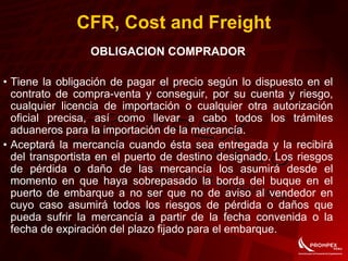 CFR, Cost and Freight
OBLIGACION COMPRADOR
• Tiene la obligación de pagar el precio según lo dispuesto en el
contrato de compra-venta y conseguir, por su cuenta y riesgo,
cualquier licencia de importación o cualquier otra autorización
oficial precisa, así como llevar a cabo todos los trámites
aduaneros para la importación de la mercancía.
• Aceptará la mercancía cuando ésta sea entregada y la recibirá
del transportista en el puerto de destino designado. Los riesgos
de pérdida o daño de las mercancía los asumirá desde el
momento en que haya sobrepasado la borda del buque en el
puerto de embarque a no ser que no de aviso al vendedor en
cuyo caso asumirá todos los riesgos de pérdida o daños que
pueda sufrir la mercancía a partir de la fecha convenida o la
fecha de expiración del plazo fijado para el embarque.
 