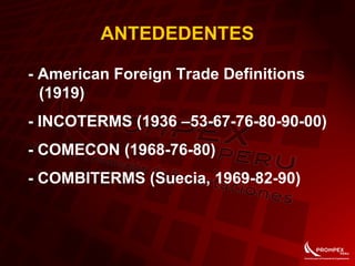 ANTEDEDENTES
- American Foreign Trade Definitions
(1919)
- INCOTERMS (1936 –53-67-76-80-90-00)
- COMECON (1968-76-80)
- COMBITERMS (Suecia, 1969-82-90)
 