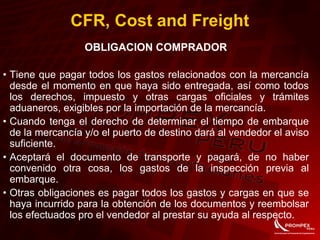 CFR, Cost and Freight
OBLIGACION COMPRADOR
• Tiene que pagar todos los gastos relacionados con la mercancía
desde el momento en que haya sido entregada, así como todos
los derechos, impuesto y otras cargas oficiales y trámites
aduaneros, exigibles por la importación de la mercancía.
• Cuando tenga el derecho de determinar el tiempo de embarque
de la mercancía y/o el puerto de destino dará al vendedor el aviso
suficiente.
• Aceptará el documento de transporte y pagará, de no haber
convenido otra cosa, los gastos de la inspección previa al
embarque.
• Otras obligaciones es pagar todos los gastos y cargas en que se
haya incurrido para la obtención de los documentos y reembolsar
los efectuados pro el vendedor al prestar su ayuda al respecto.
 