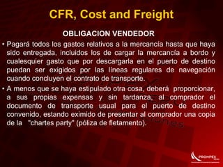 CFR, Cost and Freight
OBLIGACION VENDEDOR
• Pagará todos los gastos relativos a la mercancía hasta que haya
sido entregada, incluidos los de cargar la mercancía a bordo y
cualesquier gasto que por descargarla en el puerto de destino
puedan ser exigidos por las líneas regulares de navegación
cuando concluyen el contrato de transporte.
• A menos que se haya estipulado otra cosa, deberá proporcionar,
a sus propias expensas y sin tardanza, al comprador el
documento de transporte usual para el puerto de destino
convenido, estando eximido de presentar al comprador una copia
de la "chartes party" (póliza de fletamento).
 