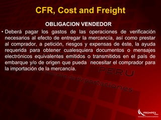 CFR, Cost and Freight
OBLIGACION VENDEDOR
• Deberá pagar los gastos de las operaciones de verificación
necesarios al efecto de entregar la mercancía, así como prestar
al comprador, a petición, riesgos y expensas de éste, la ayuda
requerida para obtener cualesquiera documentos o mensajes
electrónicos equivalentes emitidos o transmitidos en el país de
embarque y/o de origen que pueda necesitar el comprador para
la importación de la mercancía.
 