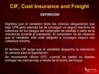 CIF, Cost Insurance and Freight
DEFINICION
Significa que el vendedor tiene las mismas obligaciones que
bajo CFR pero además ha de conseguir un seguro marítimo de
cobertura de los riesgos del comprador de pérdida o daño de la
mercancía durante el transporte. El comprador ha de observar
que el vendedor sólo está obligado a conseguir seguro con
cobertura mínima.
El término CIF exige que el vendedor despeche la mercancía
en aduana para la exportación.
Se recomienda utilizar CPT, cuando las partes no deseen
entregar las mercancías a través de la borda del buque.
 