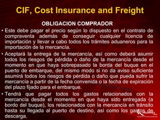 CIF, Cost Insurance and Freight
OBLIGACION COMPRADOR
• Este debe pagar el precio según lo dispuesto en el contrato de
compraventa además de conseguir cualquier licencia de
importación y llevar a cabo todos los trámites aduaneros para la
importación de la mercancía.
• Aceptará la entrega de la mercancía, así como deberá asumir
todos los riesgos de pérdida o daño de la mercancía desde el
momento en que haya sobrepasado la borda del buque en el
puerto de embarque, del mismo modo si no da aviso suficiente
asumirá todos los riesgos de pérdida o daño que pueda sufrir la
mercancía a partir de la fecha convenida o la fecha de expiración
del plazo fijado para el embarque.
• Tendrá que pagar todos los gastos relacionados con la
mercancía desde el momento en que haya sido entregada (a
bordo del buque), los relacionados con la mercancía en tránsito
hasta su llegada al puerto de destino, así como los gastos de
descarga.
 