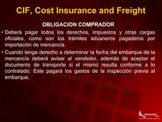 CIF, Cost Insurance and Freight
OBLIGACION COMPRADOR
• Deberá pagar todos los derechos, impuestos y otras cargas
oficiales, como son los trámites aduaneros pagaderos por
importación de mercancía.
• Cuando tenga derecho a determinar la fecha del embarque de la
mercancía deberá avisar al vendedor, además de aceptar el
documento de transporte si el mismo resulta conforme a lo
contratado. Este pagará los gastos de la inspección previa al
embarque.
 