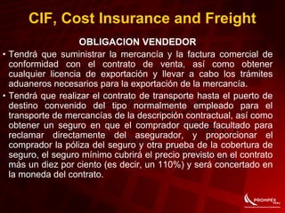 CIF, Cost Insurance and Freight
OBLIGACION VENDEDOR
• Tendrá que suministrar la mercancía y la factura comercial de
conformidad con el contrato de venta, así como obtener
cualquier licencia de exportación y llevar a cabo los trámites
aduaneros necesarios para la exportación de la mercancía.
• Tendrá que realizar el contrato de transporte hasta el puerto de
destino convenido del tipo normalmente empleado para el
transporte de mercancías de la descripción contractual, así como
obtener un seguro en que el comprador quede facultado para
reclamar directamente del asegurador, y proporcionar el
comprador la póliza del seguro y otra prueba de la cobertura de
seguro, el seguro mínimo cubrirá el precio previsto en el contrato
más un diez por ciento (es decir, un 110%) y será concertado en
la moneda del contrato.
 