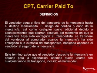 CPT, Carrier Paid To
DEFINICION
El vendedor paga el flete del transporte de la mercancía hasta
el destino mencionado. El riesgo de pérdida o daño de la
mercancía, así como cualquier gasto adicional debido a
acontecimientos que ocurran después del momento en que la
mercancía haya sido entregada al transportista, se transfiere
del vendedor al comprador cuando la mercancía ha sido
entregada a la custodia del transportista, habiendo abonado el
vendedor el seguro de la mercancía.
Este término exige que el vendedor despache la mercancía en
aduana para la exportación, además puede usarse con
cualquier modo de transporte, incluido el multimodal.
 