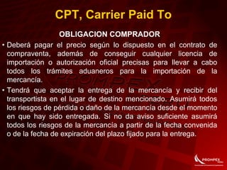 CPT, Carrier Paid To
OBLIGACION COMPRADOR
• Deberá pagar el precio según lo dispuesto en el contrato de
compraventa, además de conseguir cualquier licencia de
importación o autorización oficial precisas para llevar a cabo
todos los trámites aduaneros para la importación de la
mercancía.
• Tendrá que aceptar la entrega de la mercancía y recibir del
transportista en el lugar de destino mencionado. Asumirá todos
los riesgos de pérdida o daño de la mercancía desde el momento
en que hay sido entregada. Si no da aviso suficiente asumirá
todos los riesgos de la mercancía a partir de la fecha convenida
o de la fecha de expiración del plazo fijado para la entrega.
 