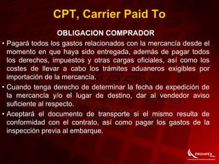 CPT, Carrier Paid To
OBLIGACION COMPRADOR
• Pagará todos los gastos relacionados con la mercancía desde el
momento en que haya sido entregada, además de pagar todos
los derechos, impuestos y otras cargas oficiales, así como los
costes de llevar a cabo los trámites aduaneros exigibles por
importación de la mercancía.
• Cuando tenga derecho de determinar la fecha de expedición de
la mercancía y/o el lugar de destino, dar al vendedor aviso
suficiente al respecto.
• Aceptará el documento de transporte si el mismo resulta de
conformidad con el contrato, así como pagar los gastos de la
inspección previa al embarque.
 