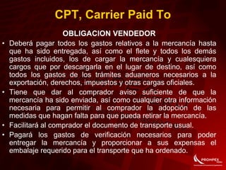CPT, Carrier Paid To
OBLIGACION VENDEDOR
• Deberá pagar todos los gastos relativos a la mercancía hasta
que ha sido entregada, así como el flete y todos los demás
gastos incluidos, los de cargar la mercancía y cualesquiera
cargos que por descargarla en el lugar de destino, así como
todos los gastos de los trámites aduaneros necesarios a la
exportación, derechos, impuestos y otras cargas oficiales.
• Tiene que dar al comprador aviso suficiente de que la
mercancía ha sido enviada, así como cualquier otra información
necesaria para permitir al comprador la adopción de las
medidas que hagan falta para que pueda retirar la mercancía.
• Facilitará al comprador el documento de transporte usual.
• Pagará los gastos de verificación necesarios para poder
entregar la mercancía y proporcionar a sus expensas el
embalaje requerido para el transporte que ha ordenado.
 