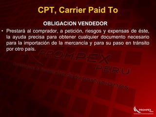CPT, Carrier Paid To
OBLIGACION VENDEDOR
• Prestará al comprador, a petición, riesgos y expensas de éste,
la ayuda precisa para obtener cualquier documento necesario
para la importación de la mercancía y para su paso en tránsito
por otro país.
 